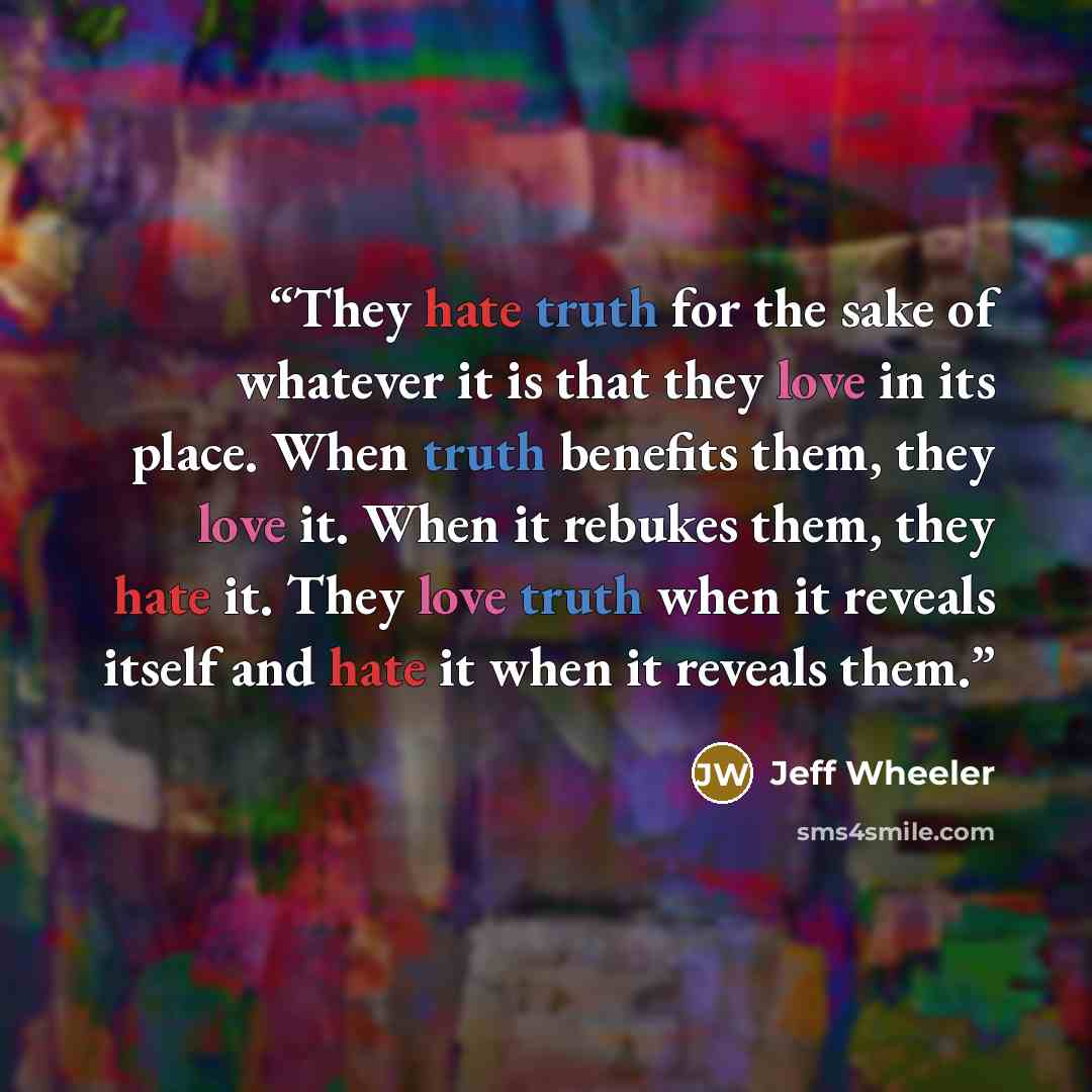 “They hate truth for the sake of whatever it is that they love in its place. When truth benefits them, they love it. When it rebukes them, they hate it. They love truth when it reveals itself and hate it when it reveals them.” quote by Jeff Wheeler