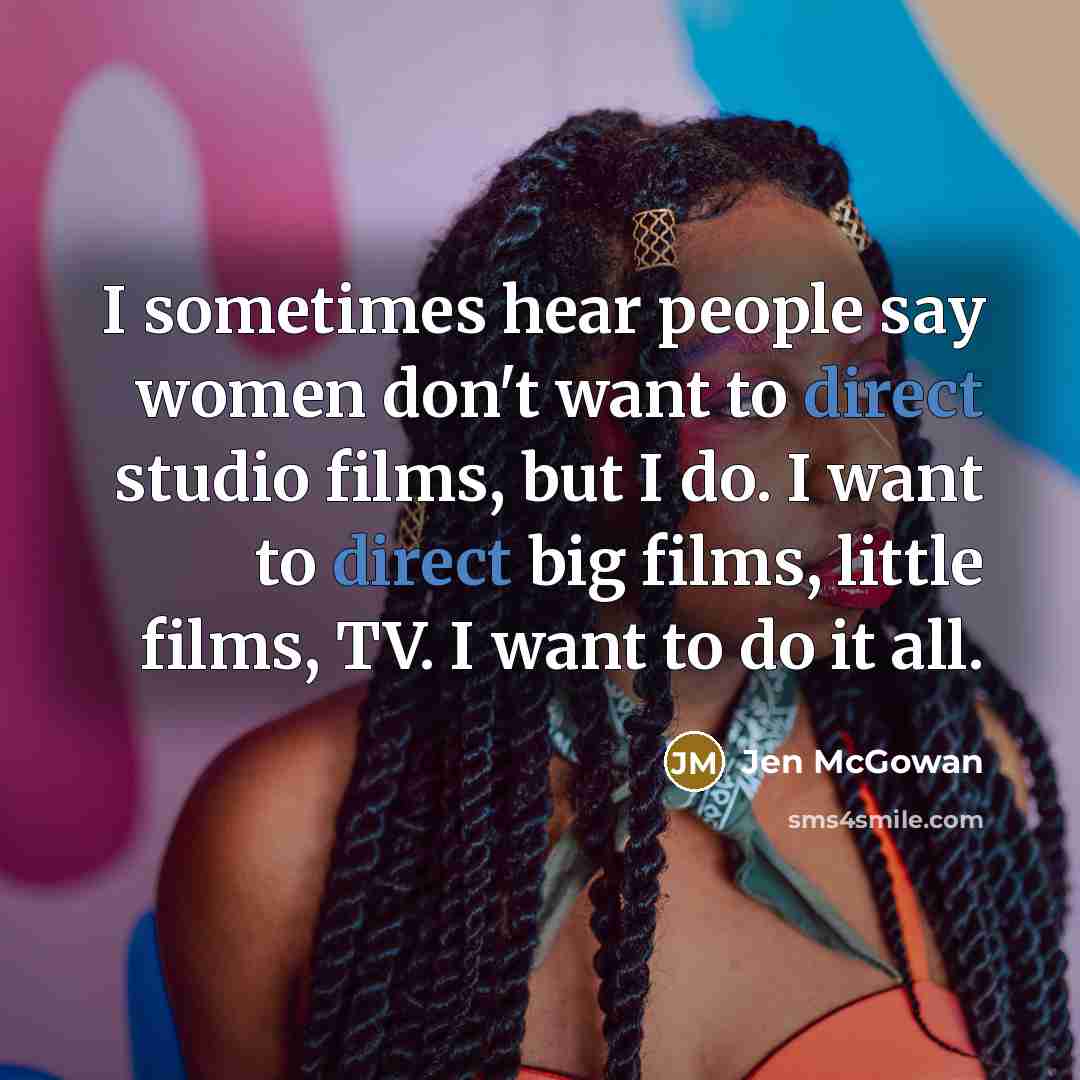 “I sometimes hear people say women don't want to direct studio films, but I do. I want to direct big films, little films, TV. I want to do it all.” quote by Jen McGowan