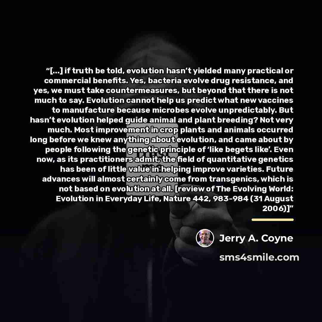 “[...] if truth be told, evolution hasn’t yielded many practical or commercial benefits. Yes, bacteria evolve drug resistance, and yes, we must take countermeasures, but beyond that there is not much to say. Evolution cannot help us predict what new vaccines to manufacture because microbes evolve…” quote by Jerry A. Coyne