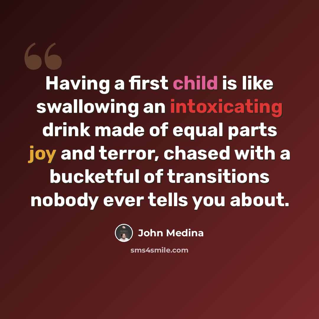 “Having a first child is like swallowing an intoxicating drink made of equal parts joy and terror, chased with a bucketful of transitions nobody ever tells you about.” quote by John Medina