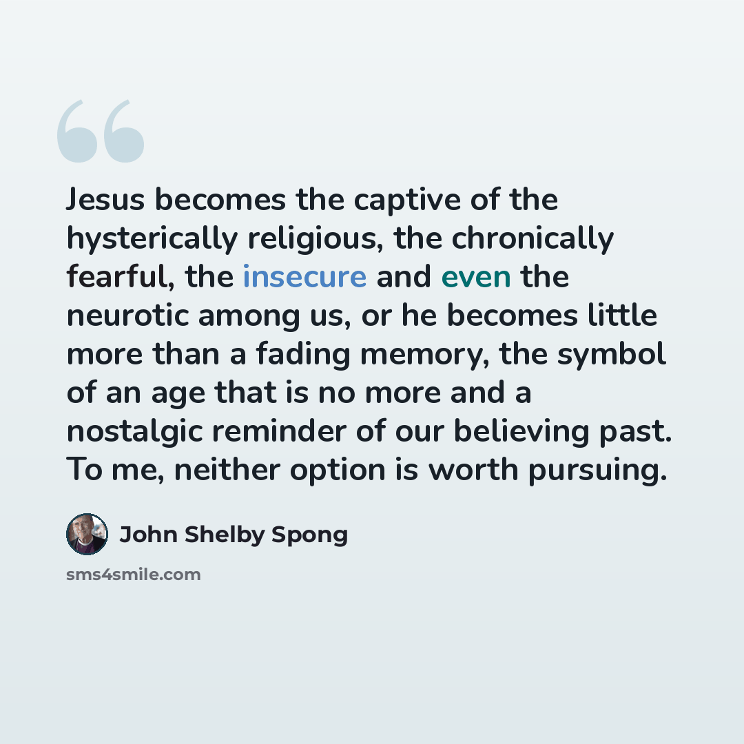 “Jesus becomes the captive of the hysterically religious, the chronically fearful, the insecure and even the neurotic among us, or he becomes little more than a fading memory, the symbol of an age that is no more and a nostalgic reminder of our believing past. To me, neither option is worth pursuing.” quote by John Shelby Spong