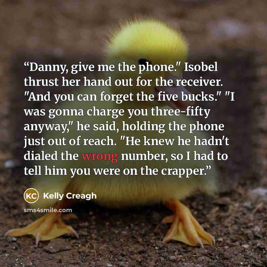 “Danny, give me the phone." Isobel thrust her hand out for the receiver. "And you can forget the five bucks." "I was gonna charge you three-fifty anyway," he said, holding the phone just out of reach. "He knew he hadn't dialed the wrong number, so I had to tell him you were on the crapper.” quote by Kelly Creagh