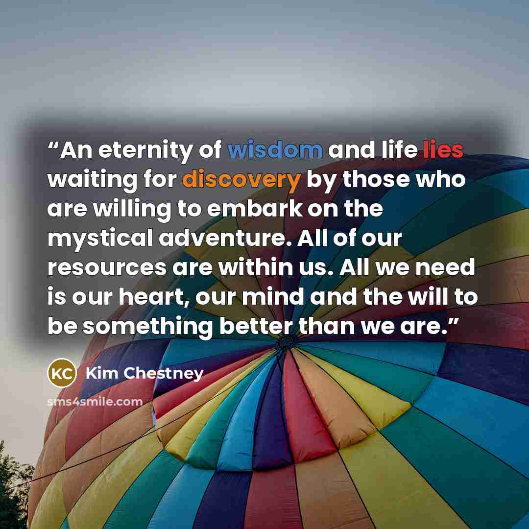 “An eternity of wisdom and life lies waiting for discovery by those who are willing to embark on the mystical adventure. All of our resources are within us. All we need is our heart, our mind and the will to be something better than we are.” quote by Kim Chestney