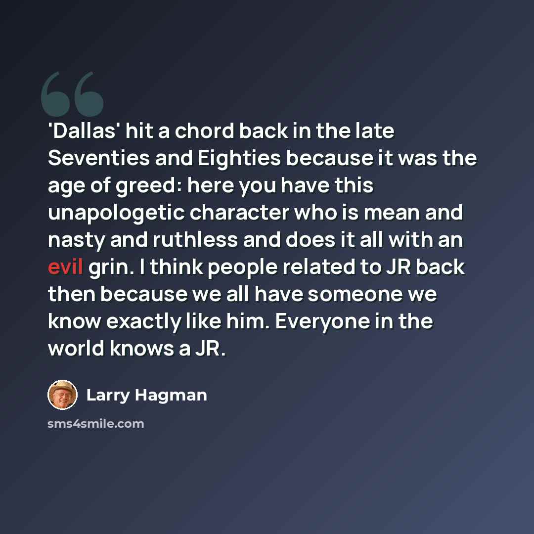 “'Dallas' hit a chord back in the late Seventies and Eighties because it was the age of greed: here you have this unapologetic character who is mean and nasty and ruthless and does it all with an evil grin. I think people related to JR back then because we all have someone we know exactly like him…” quote by Larry Hagman