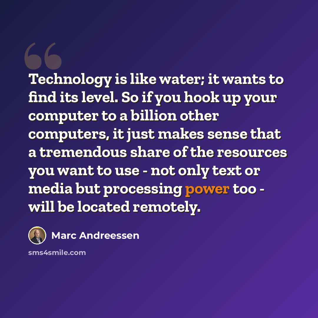 “Technology is like water; it wants to find its level. So if you hook up your computer to a billion other computers, it just makes sense that a tremendous share of the resources you want to use - not only text or media but processing power too - will be located remotely.” quote by Marc Andreessen