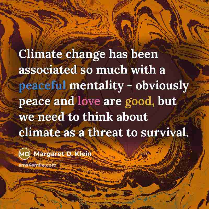 “Climate change has been associated so much with a peaceful mentality - obviously peace and love are good, but we need to think about climate as a threat to survival.” quote by Margaret D. Klein