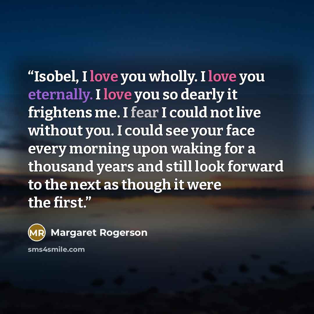 “Isobel, I love you wholly. I love you eternally. I love you so dearly it frightens me. I fear I could not live without you. I could see your face every morning upon waking for a thousand years and still look forward to the next as though it were the first.” quote by Margaret Rogerson
