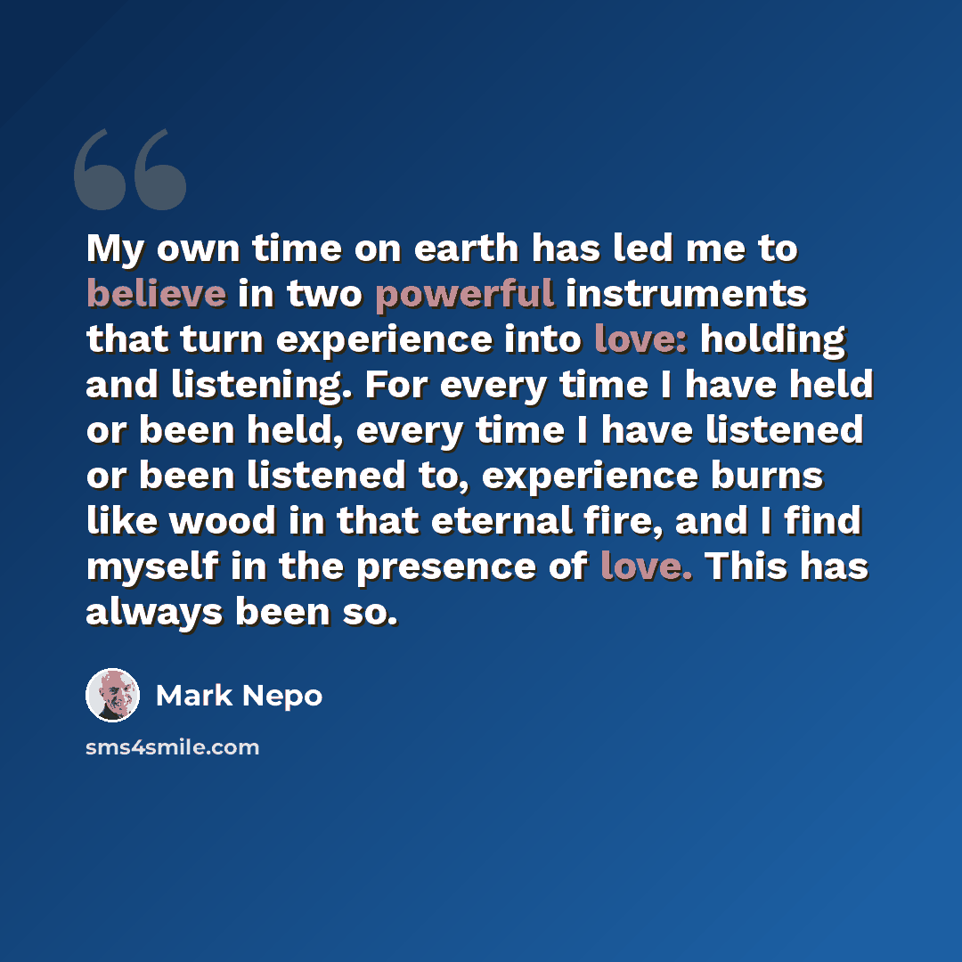 “My own time on earth has led me to believe in two powerful instruments that turn experience into love: holding and listening. For every time I have held or been held, every time I have listened or been listened to, experience burns like wood in that eternal fire, and I find myself in the presence…” quote by Mark Nepo