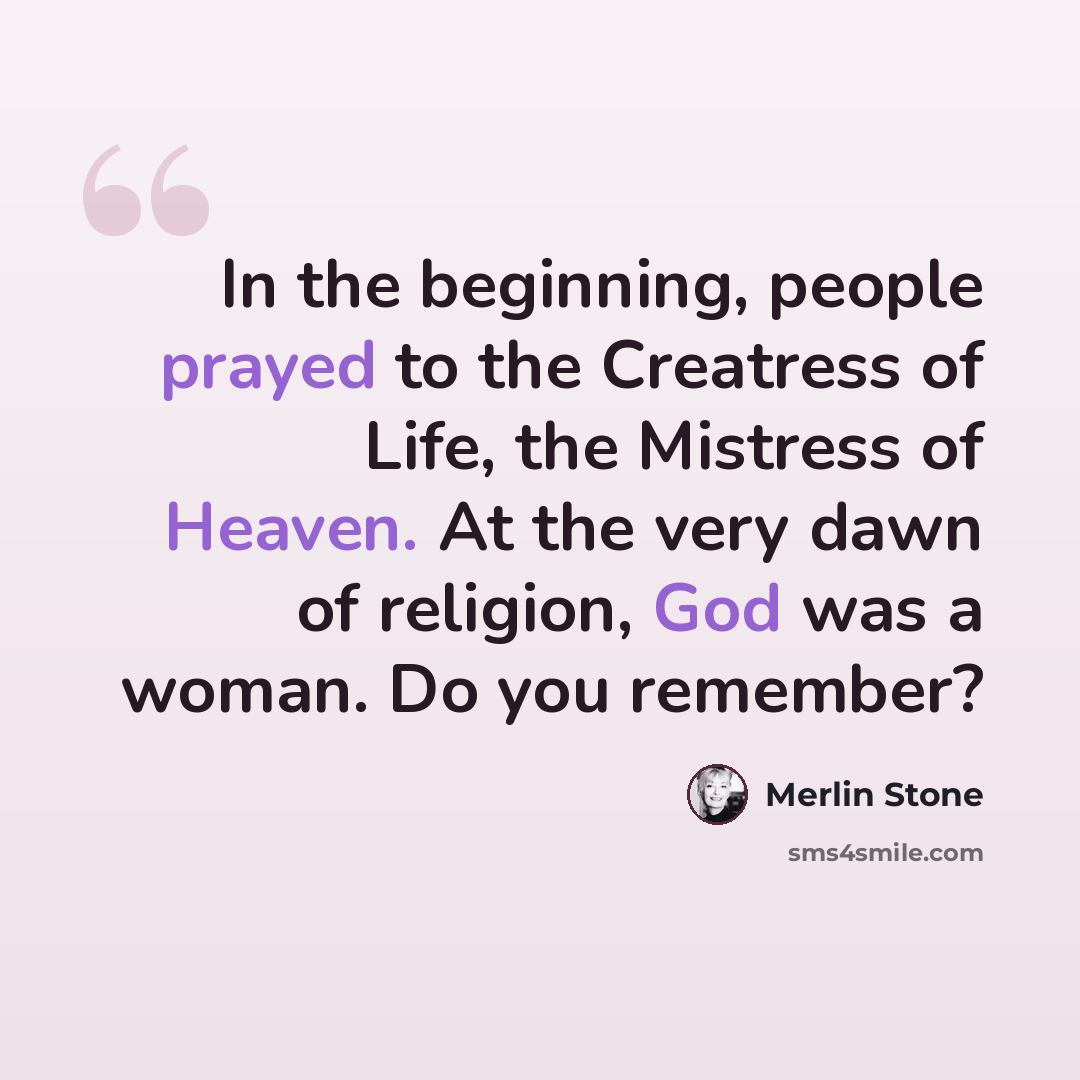 “In the beginning, people prayed to the Creatress of Life, the Mistress of Heaven. At the very dawn of religion, God was a woman. Do you remember?” quote by Merlin Stone
