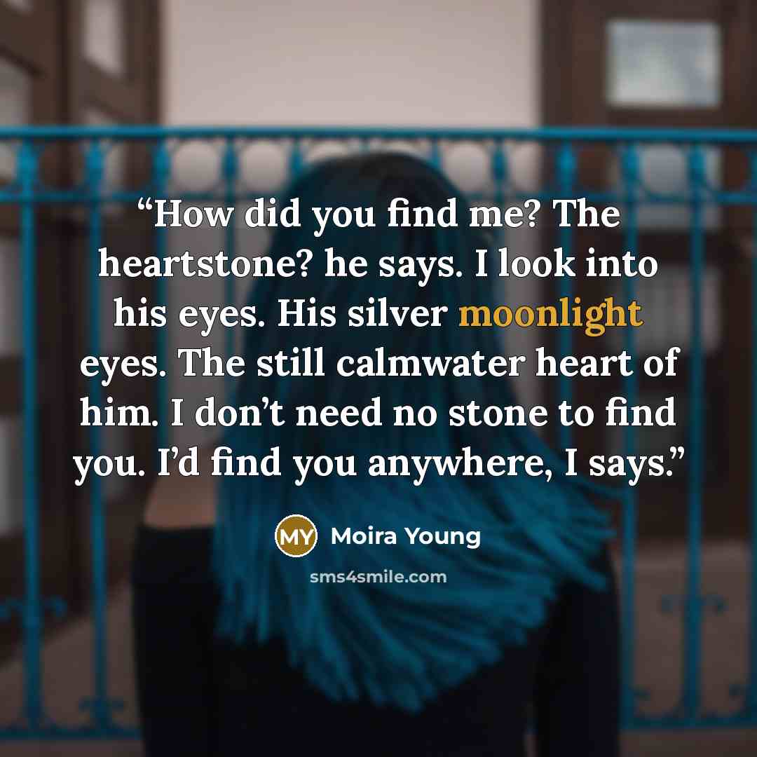 “How did you find me? The heartstone? he says. I look into his eyes. His silver moonlight eyes. The still calmwater heart of him. I don’t need no stone to find you. I’d find you anywhere, I says.” quote by Moira Young