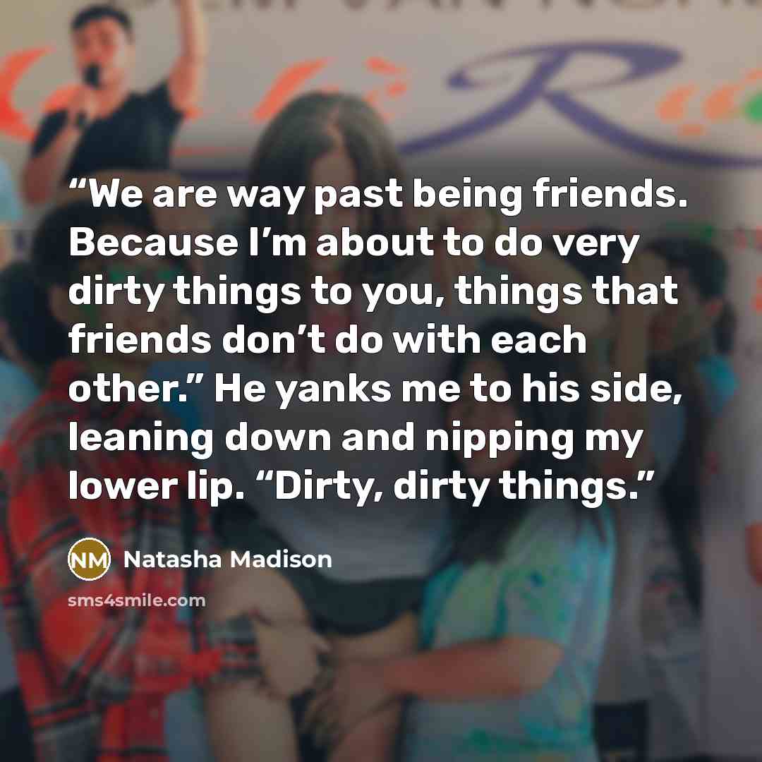 “We are way past being friends. Because I’m about to do very dirty things to you, things that friends don’t do with each other.” He yanks me to his side, leaning down and nipping my lower lip. “Dirty, dirty things.” quote by Natasha Madison