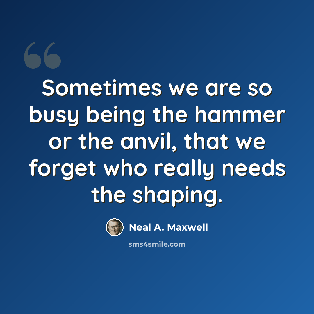 “Sometimes we are so busy being the hammer or the anvil, that we forget who really needs the shaping.” quote by Neal A. Maxwell