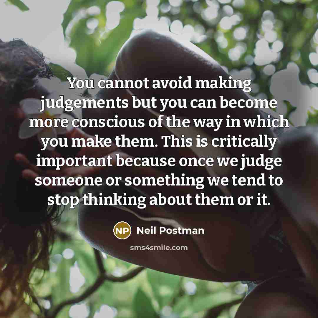 “You cannot avoid making judgements but you can become more conscious of the way in which you make them. This is critically important because once we judge someone or something we tend to stop thinking about them or it.” quote by Neil Postman