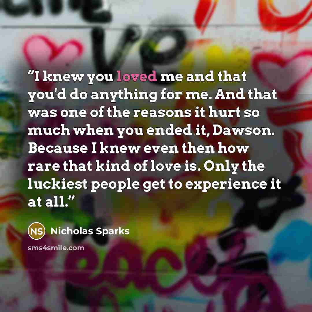 “I knew you loved me and that you'd do anything for me. And that was one of the reasons it hurt so much when you ended it, Dawson. Because I knew even then how rare that kind of love is. Only the luckiest people get to experience it at all.” quote by Nicholas Sparks