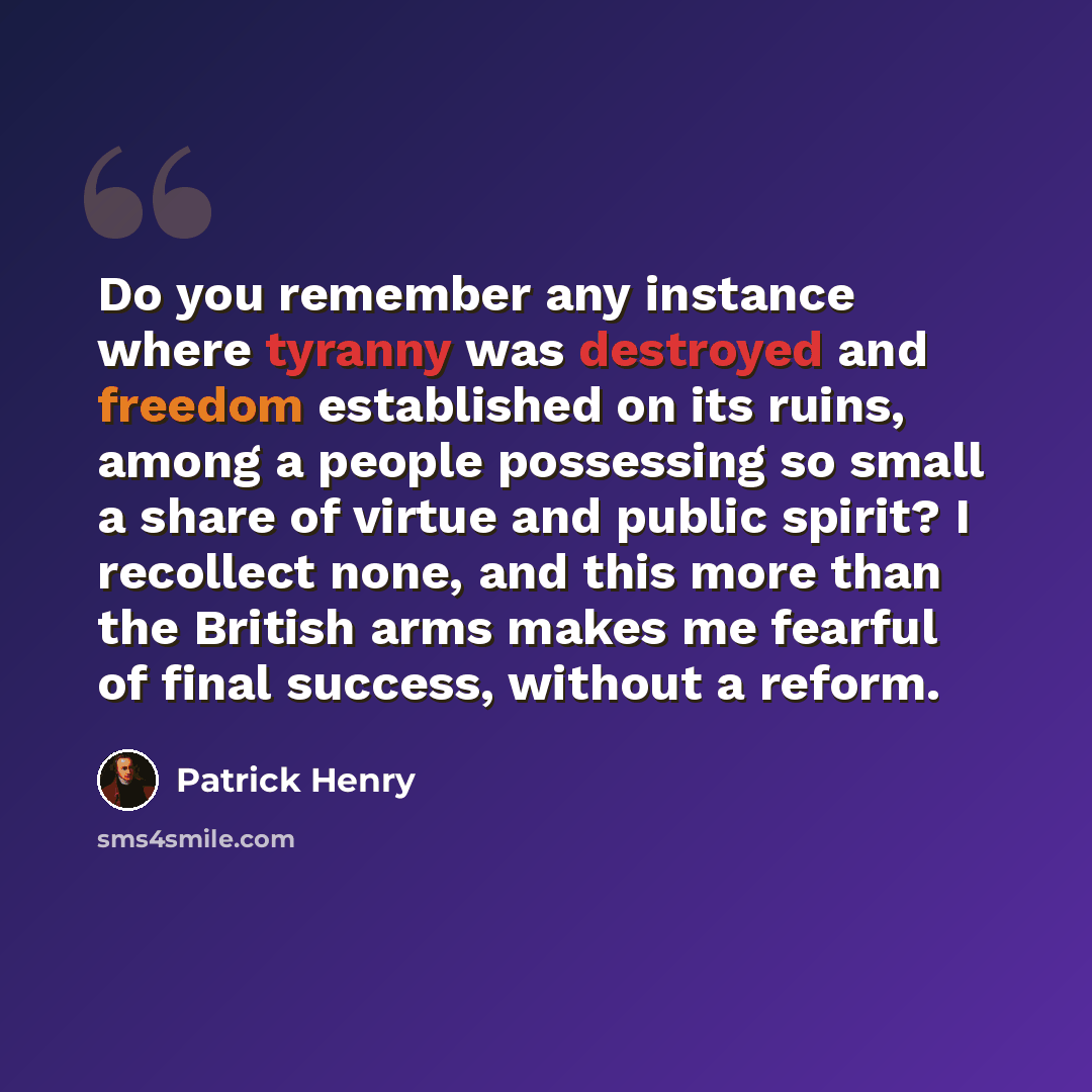 “Do you remember any instance where tyranny was destroyed and freedom established on its ruins, among a people possessing so small a share of virtue and public spirit? I recollect none, and this more than the British arms makes me fearful of final success, without a reform.” quote by Patrick Henry