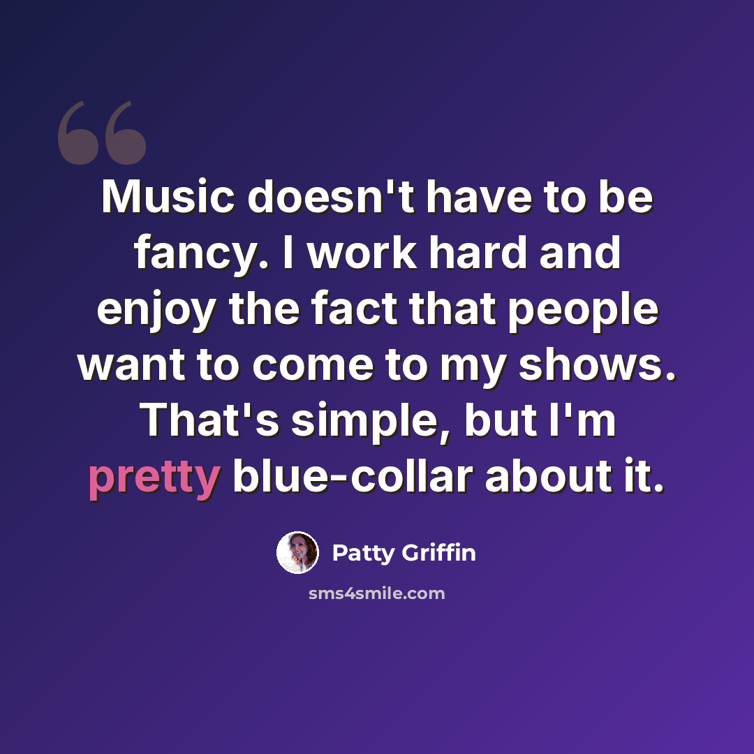 “Music doesn't have to be fancy. I work hard and enjoy the fact that people want to come to my shows. That's simple, but I'm pretty blue-collar about it.” quote by Patty Griffin