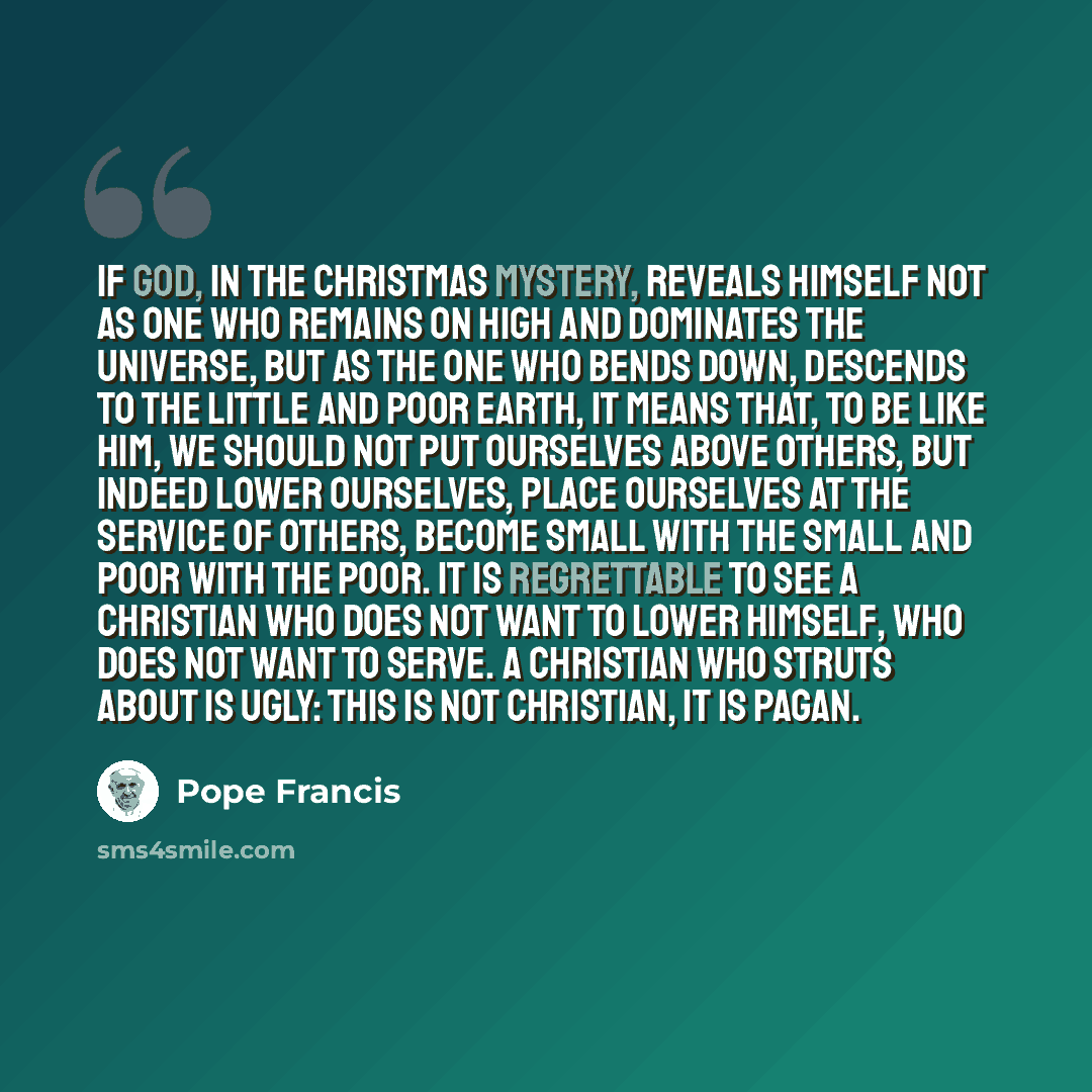 “If God, in the Christmas mystery, reveals himself not as One who remains on high and dominates the universe, but as the One who bends down, descends to the little and poor earth, it means that, to be like him, we should not put ourselves above others, but indeed lower ourselves, place ourselves at…” quote by Pope Francis
