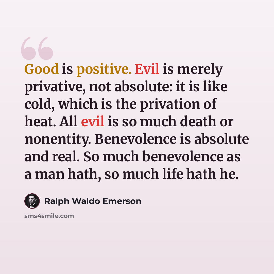 “Good is positive. Evil is merely privative, not absolute: it is like cold, which is the privation of heat. All evil is so much death or nonentity. Benevolence is absolute and real. So much benevolence as a man hath, so much life hath he.” quote by Ralph Waldo Emerson