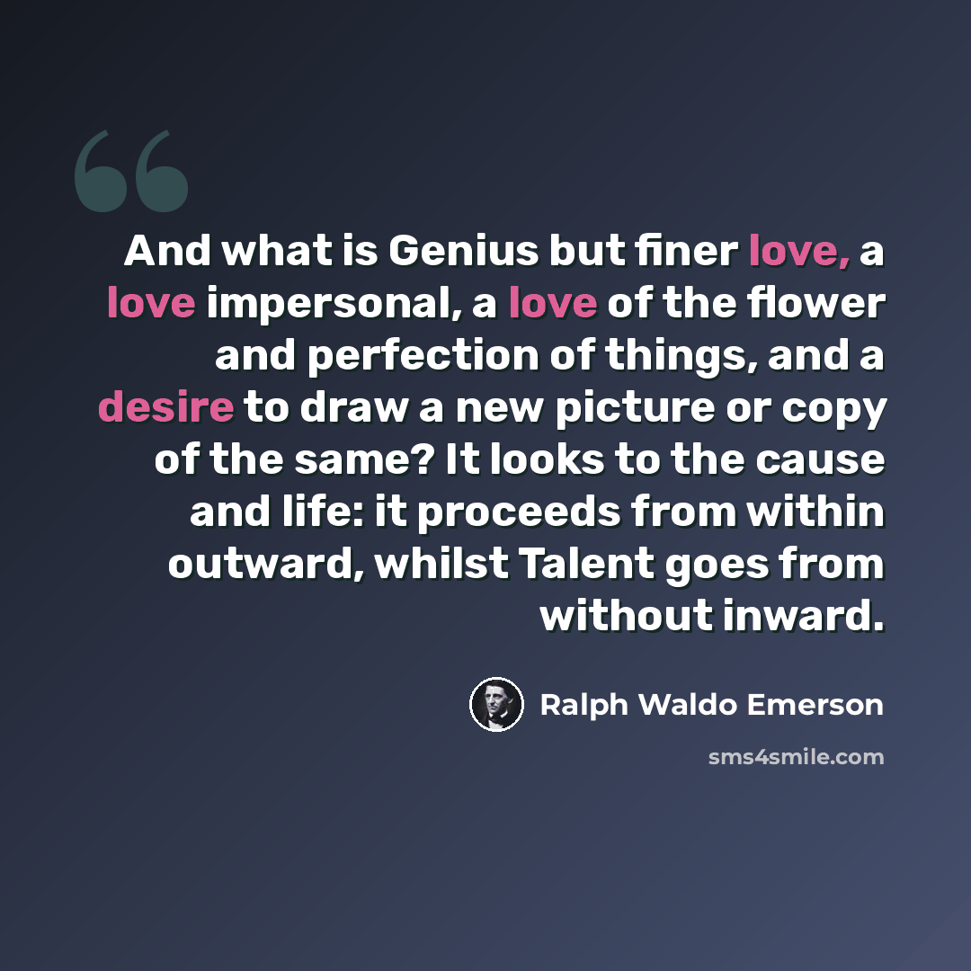 “And what is Genius but finer love, a love impersonal, a love of the flower and perfection of things, and a desire to draw a new picture or copy of the same? It looks to the cause and life: it proceeds from within outward, whilst Talent goes from without inward.” quote by Ralph Waldo Emerson
