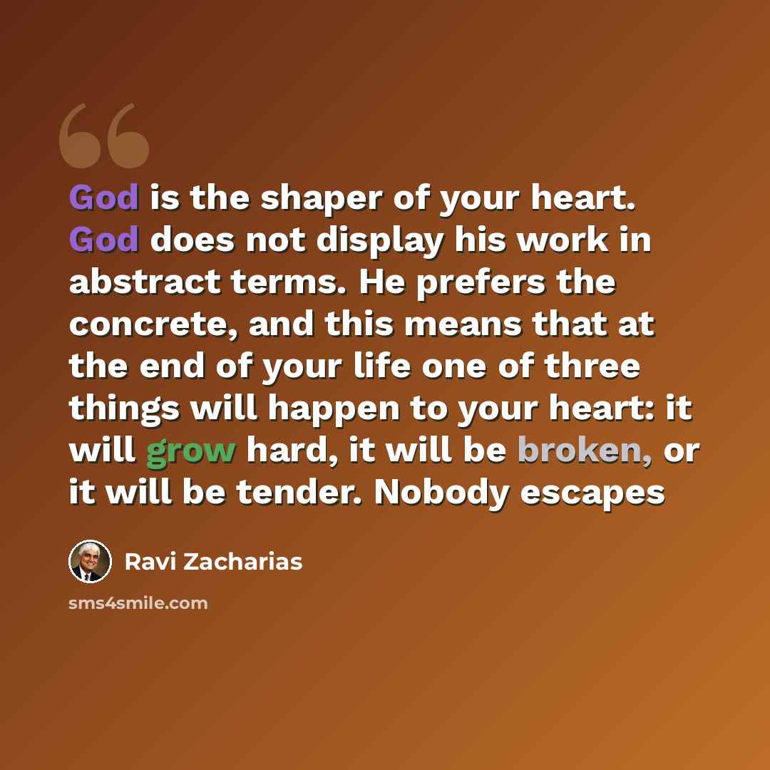 “God is the shaper of your heart. God does not display his work in abstract terms. He prefers the concrete, and this means that at the end of your life one of three things will happen to your heart: it will grow hard, it will be broken, or it will be tender. Nobody escapes” quote by Ravi Zacharias