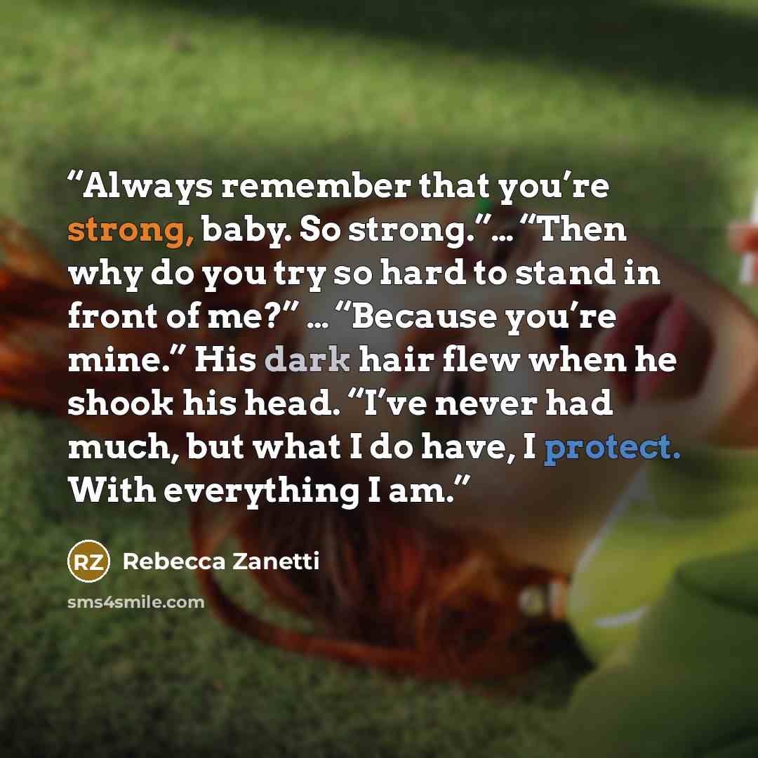 “Always remember that you’re strong, baby. So strong.”… “Then why do you try so hard to stand in front of me?” … “Because you’re mine.” His dark hair flew when he shook his head. “I’ve never had much, but what I do have, I protect. With everything I am.” quote by Rebecca Zanetti