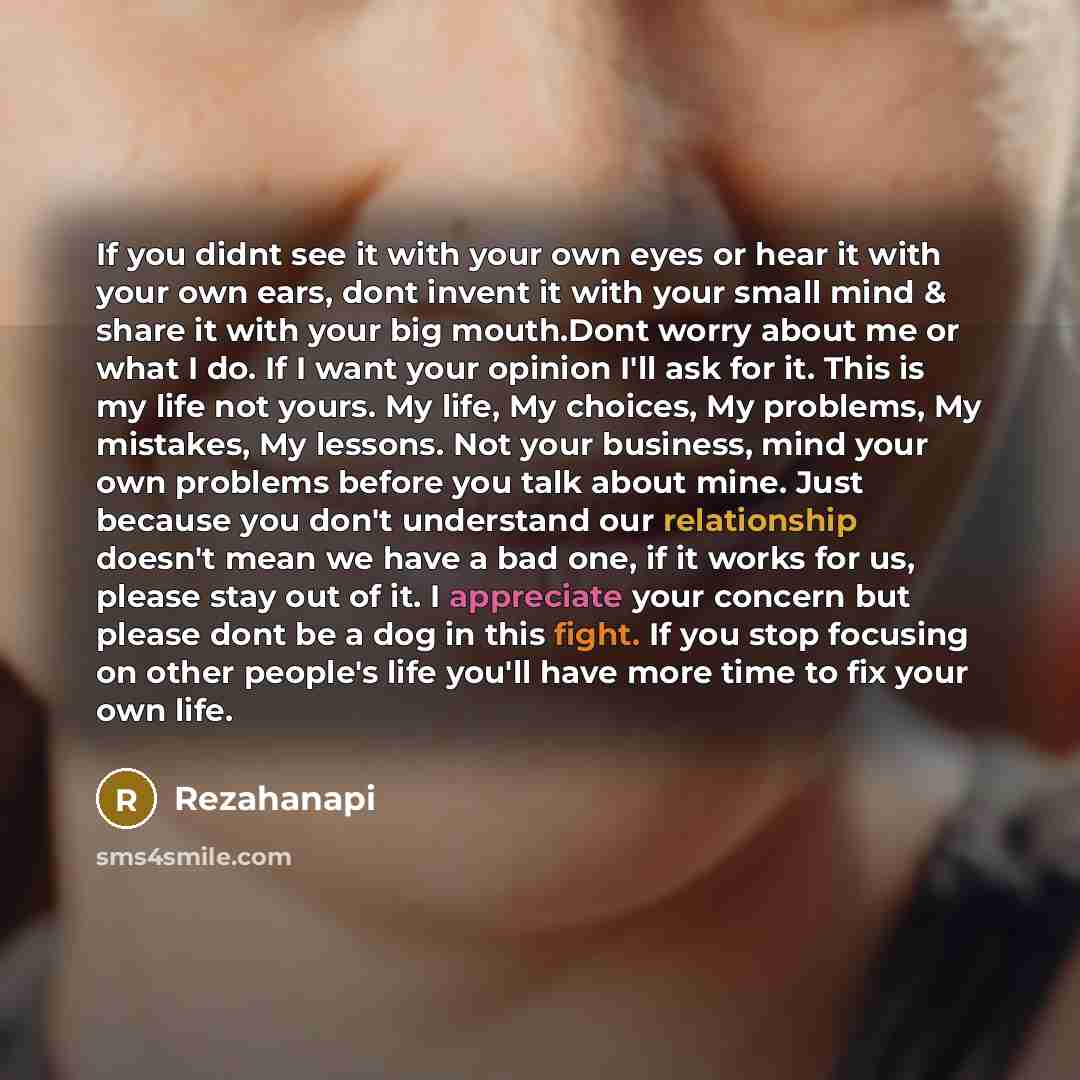 “If you didnt see it with your own eyes or hear it with your own ears, dont invent it with your small mind & share it with your big mouth.Dont worry about me or what I do. If I want your opinion I'll ask for it. This is my life not yours. My life, My choices, My problems, My mistakes, My lessons…” quote by Rezahanapi