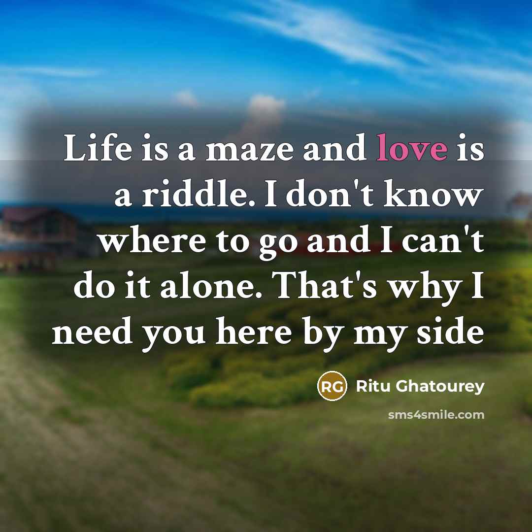 “Life is a maze and love is a riddle. I don't know where to go and I can't do it alone. That's why I need you here by my side” quote by Ritu Ghatourey