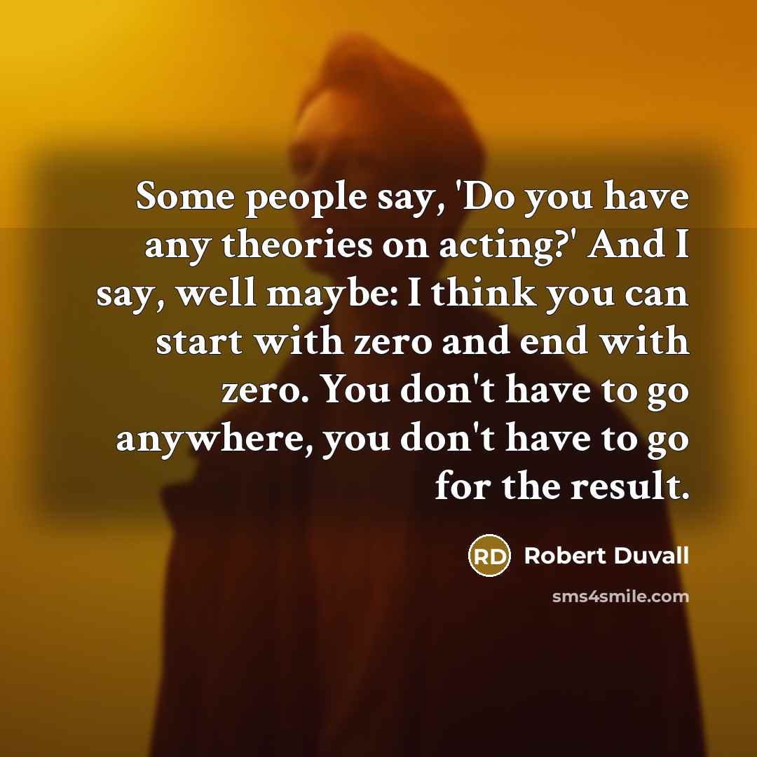 “Some people say, 'Do you have any theories on acting?' And I say, well maybe: I think you can start with zero and end with zero. You don't have to go anywhere, you don't have to go for the result.” quote by Robert Duvall