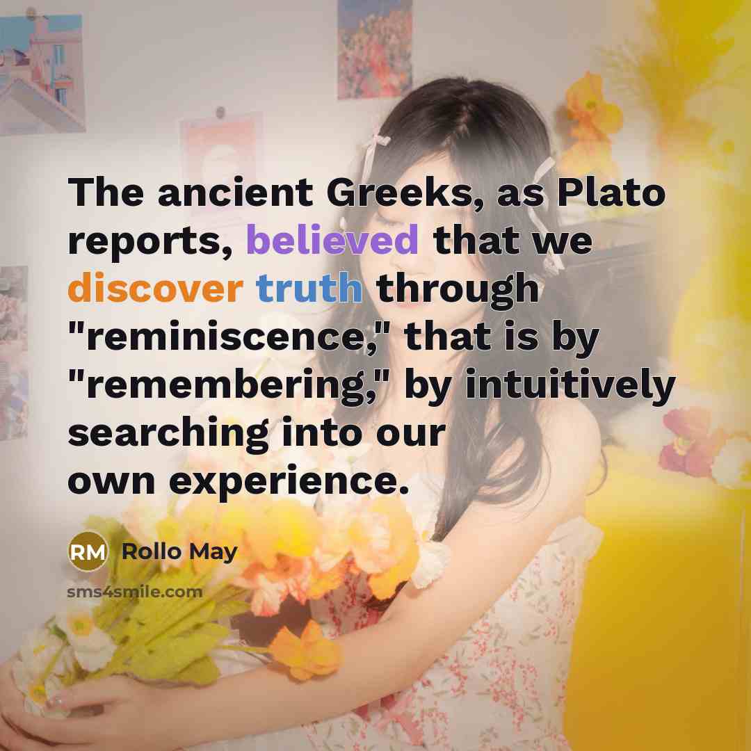 “The ancient Greeks, as Plato reports, believed that we discover truth through "reminiscence," that is by "remembering," by intuitively searching into our own experience.” quote by Rollo May