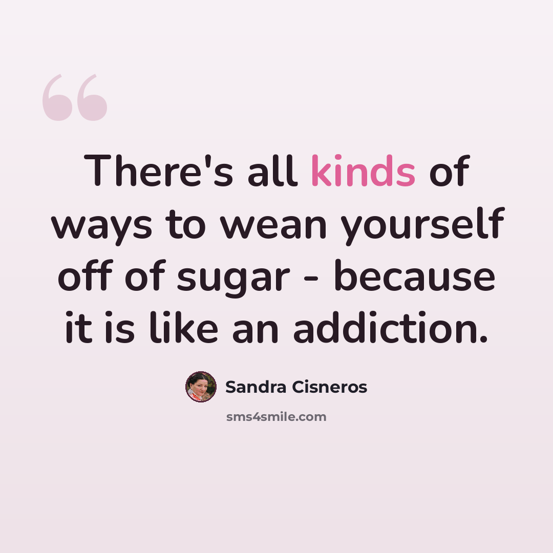 “There's all kinds of ways to wean yourself off of sugar - because it is like an addiction.” quote by Sandra Cisneros