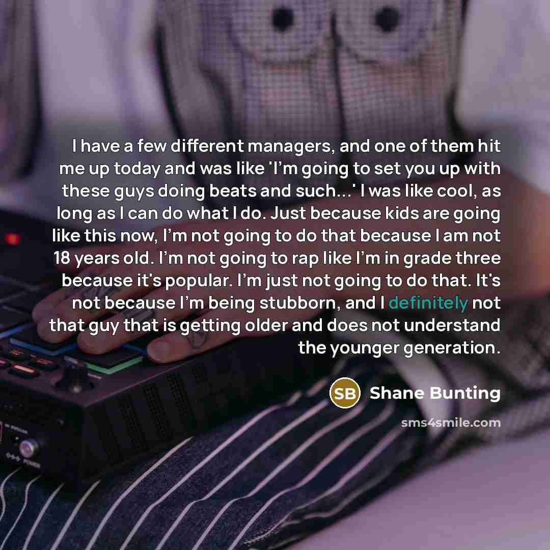 “I have a few different managers, and one of them hit me up today and was like 'I'm going to set you up with these guys doing beats and such...' I was like cool, as long as I can do what I do. Just because kids are going like this now, I'm not going to do that because I am not 18 years old. I'm not…” quote by Shane Bunting