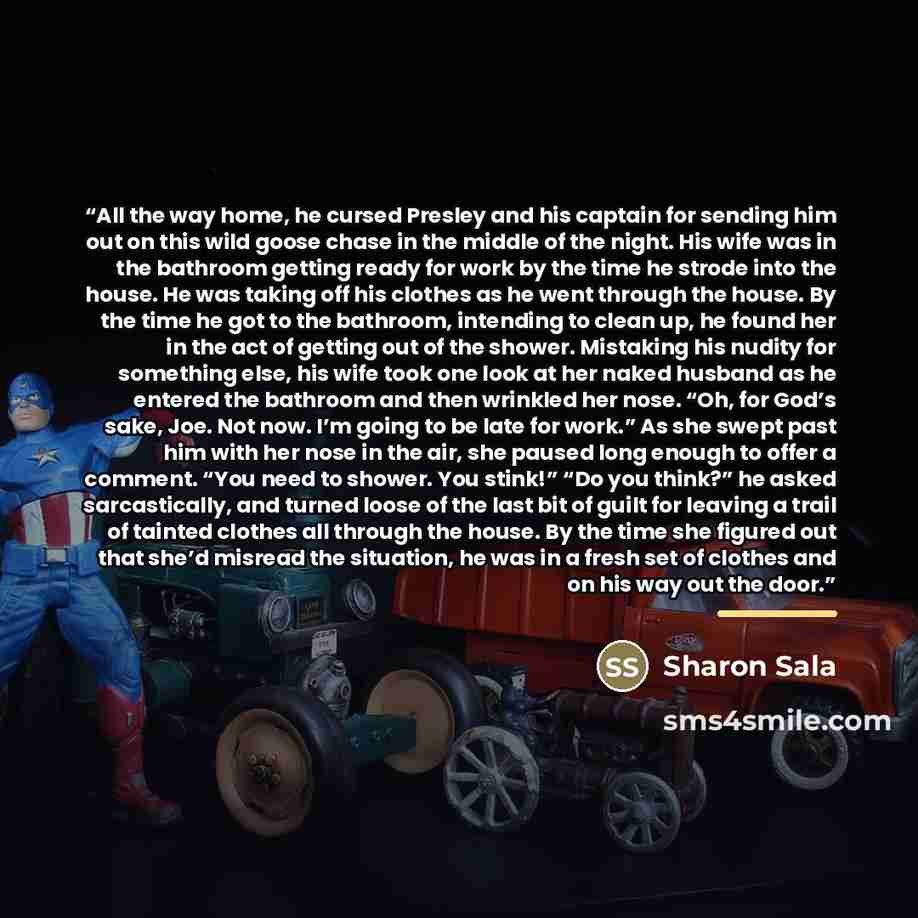 “All the way home, he cursed Presley and his captain for sending him out on this wild goose chase in the middle of the night. His wife was in the bathroom getting ready for work by the time he strode into the house. He was taking off his clothes as he went through the house. By the time he got to…” quote by Sharon Sala