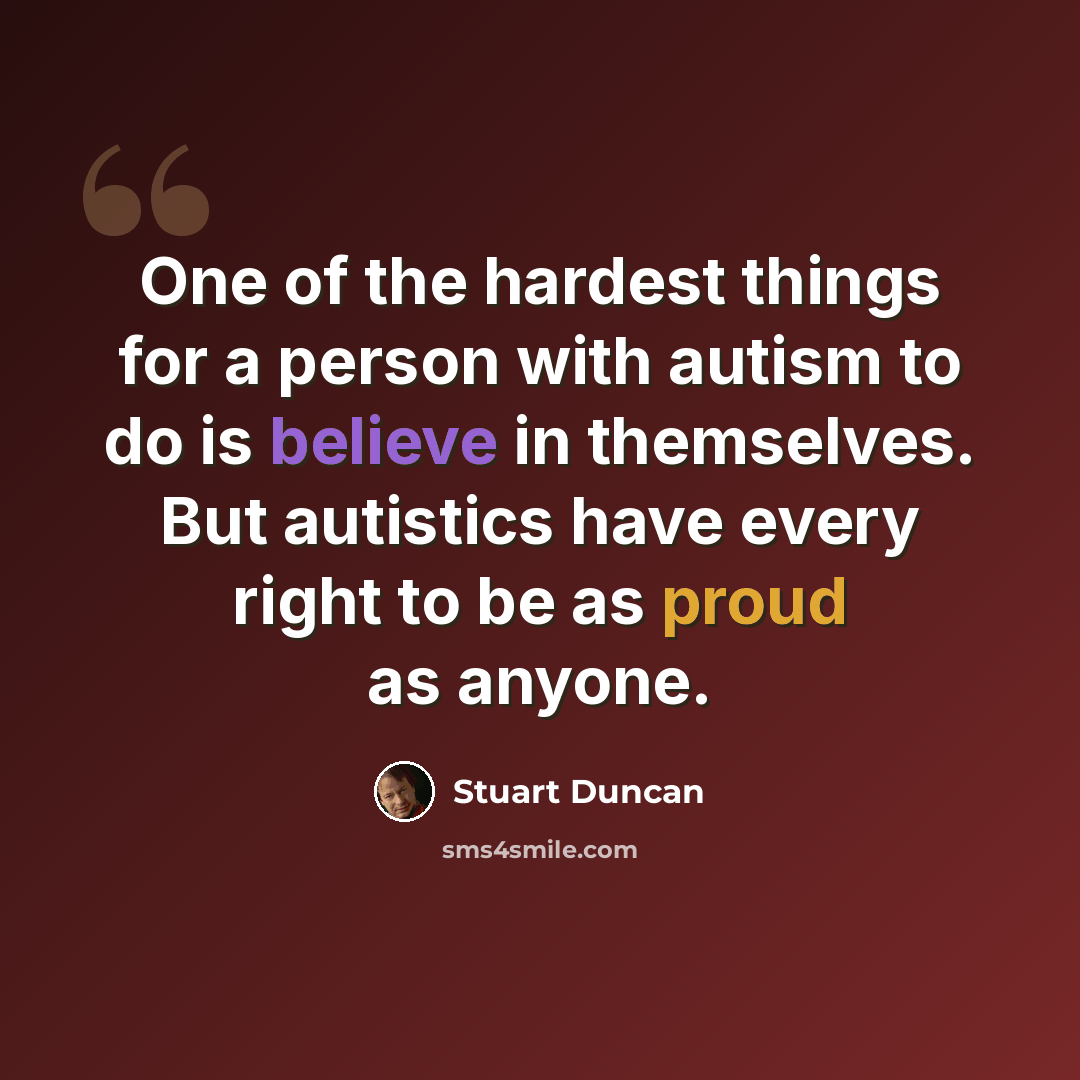 “One of the hardest things for a person with autism to do is believe in themselves. But autistics have every right to be as proud as anyone.” quote by Stuart Duncan