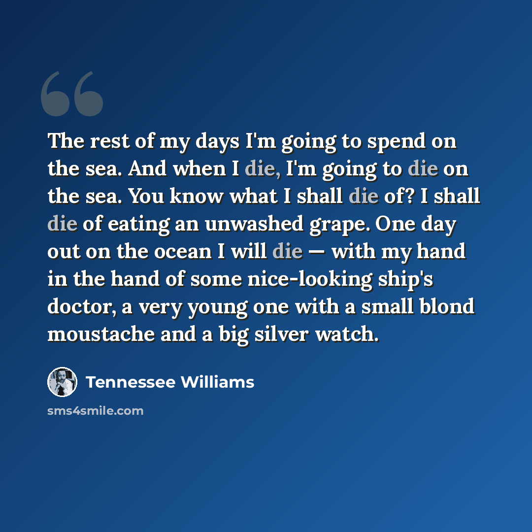 “The rest of my days I'm going to spend on the sea. And when I die, I'm going to die on the sea. You know what I shall die of? I shall die of eating an unwashed grape. One day out on the ocean I will die — with my hand in the hand of some nice-looking ship's doctor, a very young one with a small…” quote by Tennessee Williams