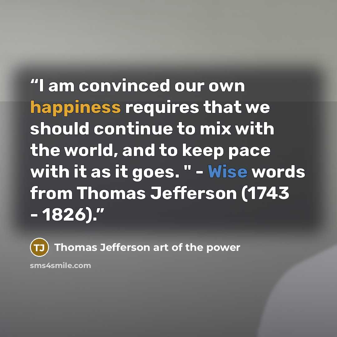 “I am convinced our own happiness requires that we should continue to mix with the world, and to keep pace with it as it goes. " - Wise words from Thomas Jefferson (1743 - 1826).” quote by Thomas Jefferson art of the power