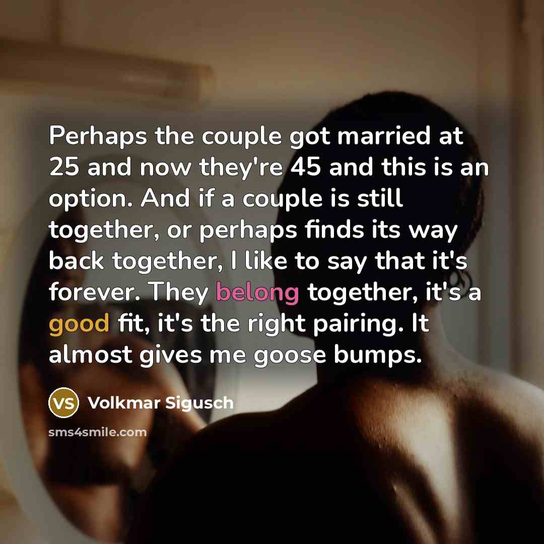 “Perhaps the couple got married at 25 and now they're 45 and this is an option. And if a couple is still together, or perhaps finds its way back together, I like to say that it's forever. They belong together, it's a good fit, it's the right pairing. It almost gives me goose bumps.” quote by Volkmar Sigusch