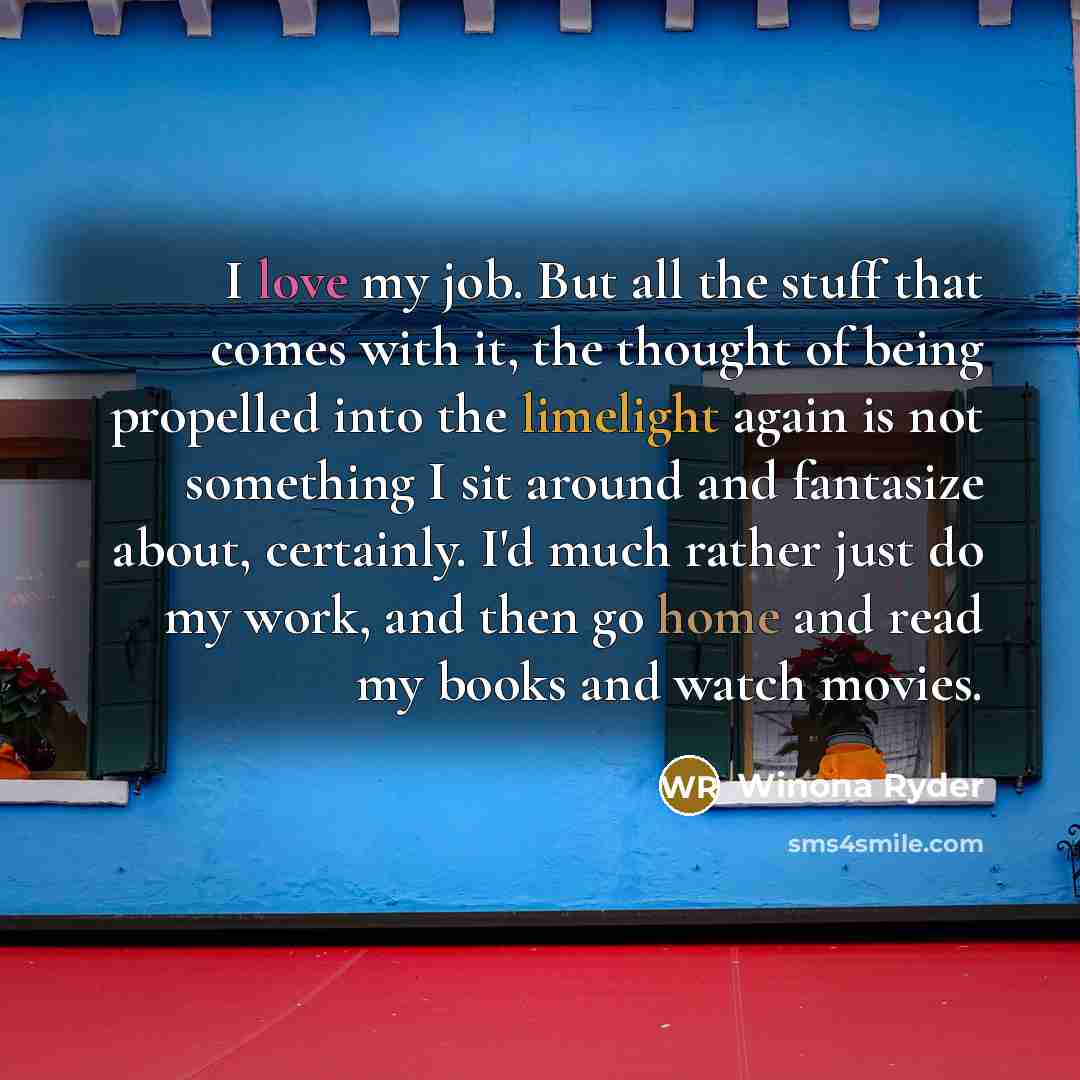 “I love my job. But all the stuff that comes with it, the thought of being propelled into the limelight again is not something I sit around and fantasize about, certainly. I'd much rather just do my work, and then go home and read my books and watch movies.” quote by Winona Ryder