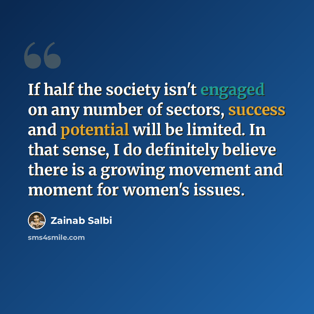 “If half the society isn't engaged on any number of sectors, success and potential will be limited. In that sense, I do definitely believe there is a growing movement and moment for women's issues.” quote by Zainab Salbi