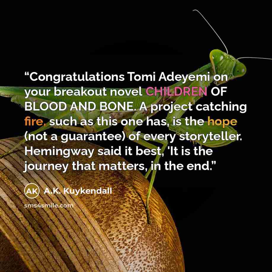 “Congratulations Tomi Adeyemi on your breakout novel CHILDREN OF BLOOD AND BONE. A project catching fire, such as this one has, is the hope (not a guarantee) of every storyteller. Hemingway said it best, 'It is the journey that matters, in the end.” quote by A.K. Kuykendall