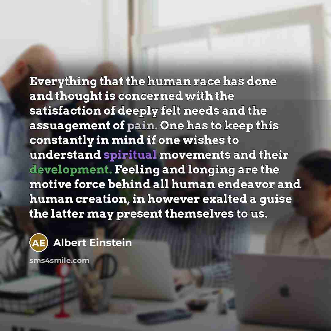 “Everything that the human race has done and thought is concerned with the satisfaction of deeply felt needs and the assuagement of pain. One has to keep this constantly in mind if one wishes to understand spiritual movements and their development. Feeling and longing are the motive force behind…” quote by Albert Einstein