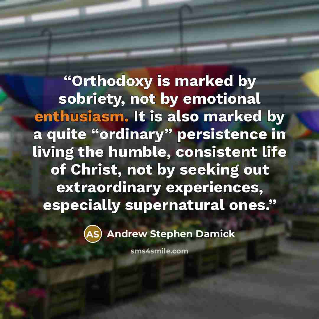 “Orthodoxy is marked by sobriety, not by emotional enthusiasm. It is also marked by a quite “ordinary” persistence in living the humble, consistent life of Christ, not by seeking out extraordinary experiences, especially supernatural ones.” quote by Andrew Stephen Damick