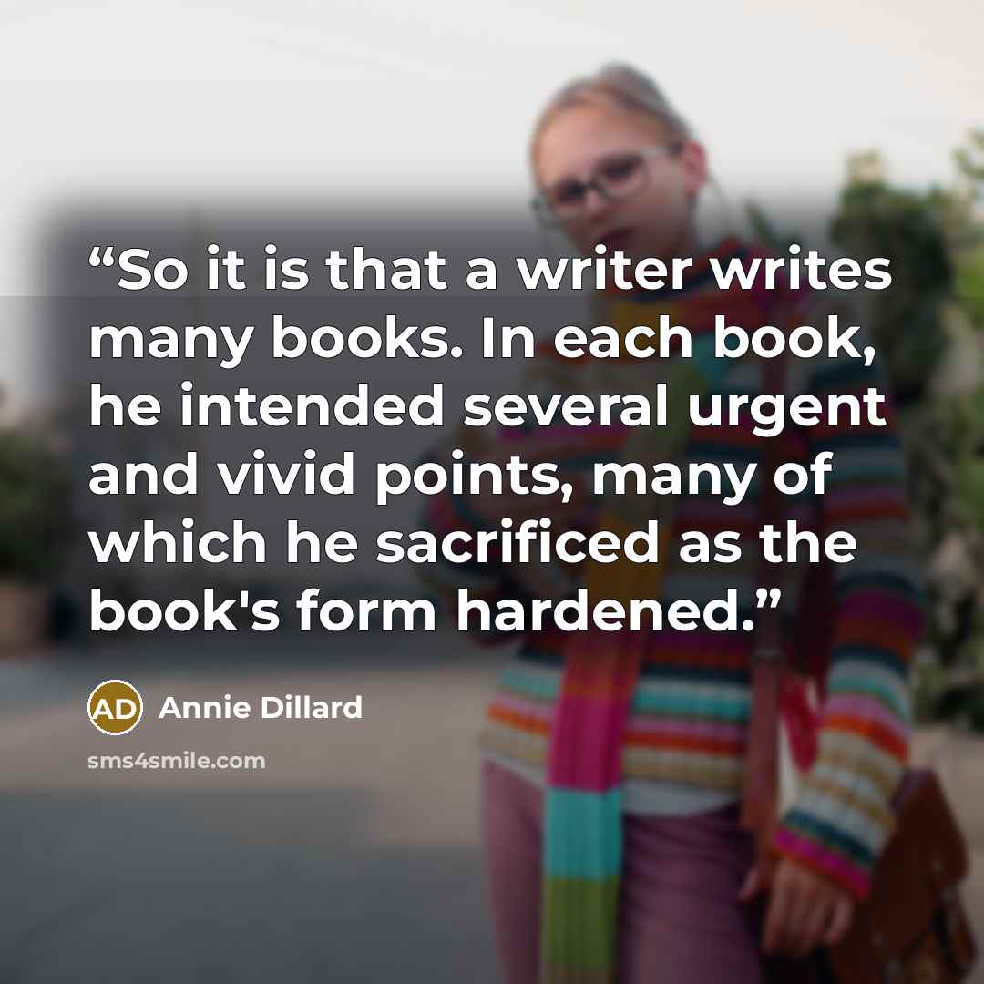 “So it is that a writer writes many books. In each book, he intended several urgent and vivid points, many of which he sacrificed as the book's form hardened.” quote by Annie Dillard