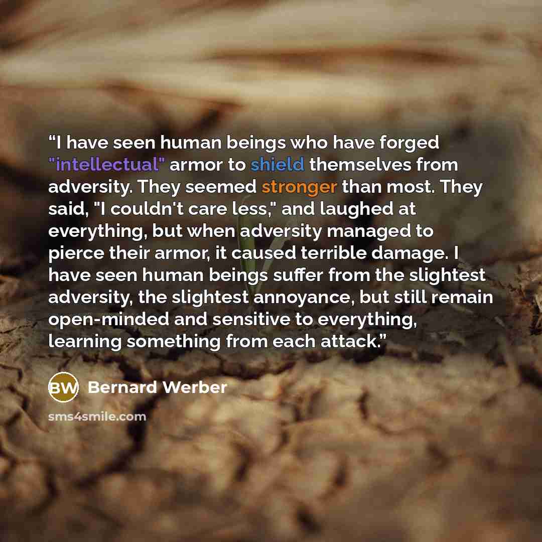 “I have seen human beings who have forged "intellectual" armor to shield themselves from adversity. They seemed stronger than most. They said, "I couldn't care less," and laughed at everything, but when adversity managed to pierce their armor, it caused terrible damage. I have seen human beings…” quote by Bernard Werber