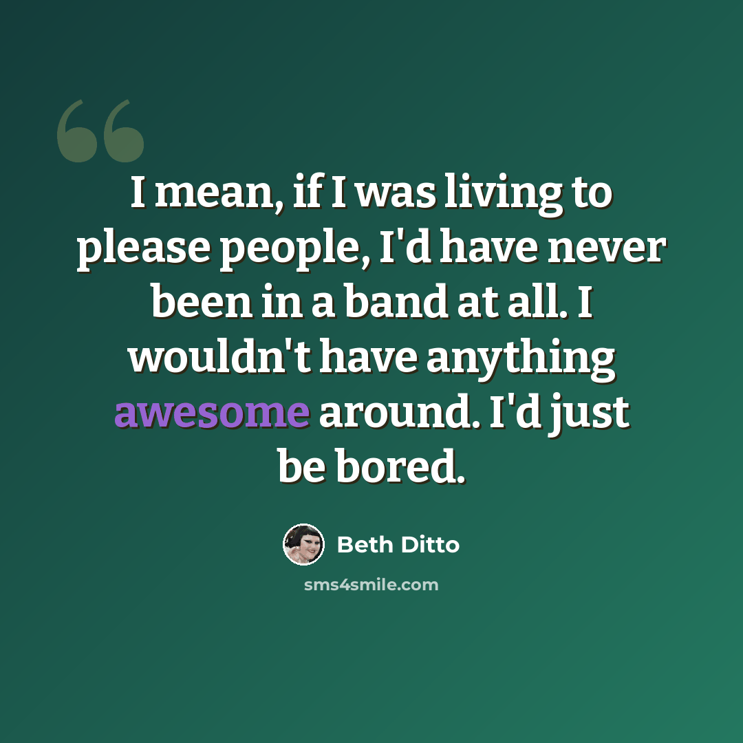 “I mean, if I was living to please people, I'd have never been in a band at all. I wouldn't have anything awesome around. I'd just be bored.” quote by Beth Ditto