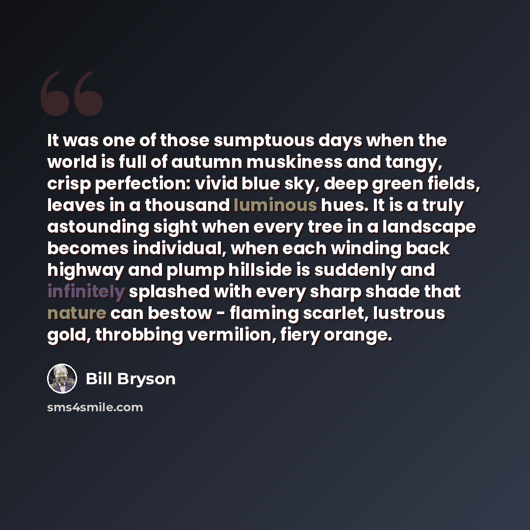 “It was one of those sumptuous days when the world is full of autumn muskiness and tangy, crisp perfection: vivid blue sky, deep green fields, leaves in a thousand luminous hues. It is a truly astounding sight when every tree in a landscape becomes individual, when each winding back highway and…” quote by Bill Bryson