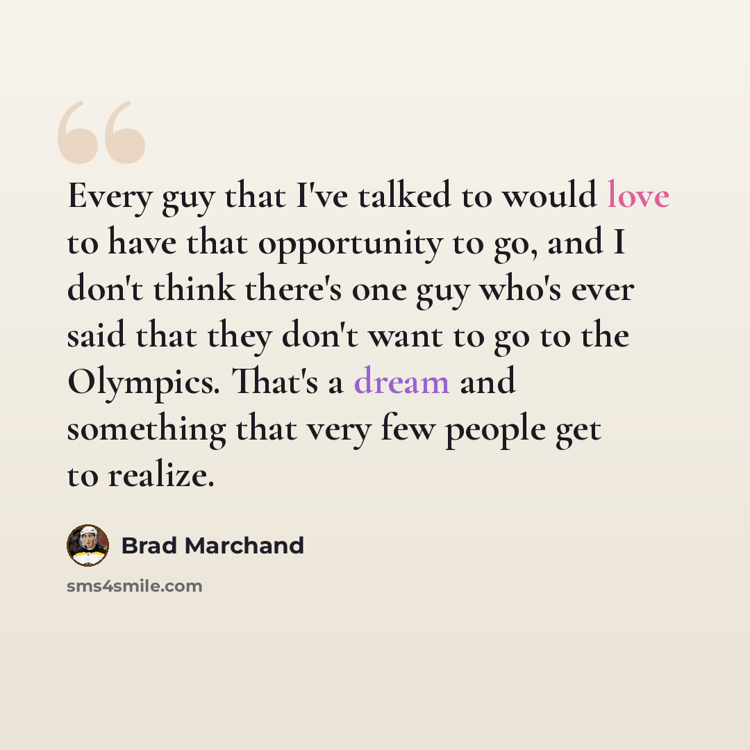 “Every guy that I've talked to would love to have that opportunity to go, and I don't think there's one guy who's ever said that they don't want to go to the Olympics. That's a dream and something that very few people get to realize.” quote by Brad Marchand