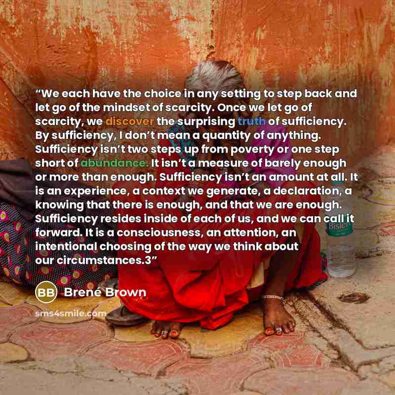 “We each have the choice in any setting to step back and let go of the mindset of scarcity. Once we let go of scarcity, we discover the surprising truth of sufficiency. By sufficiency, I don’t mean a quantity of anything. Sufficiency isn’t two steps up from poverty or one step short of abundance…” quote by Brené Brown