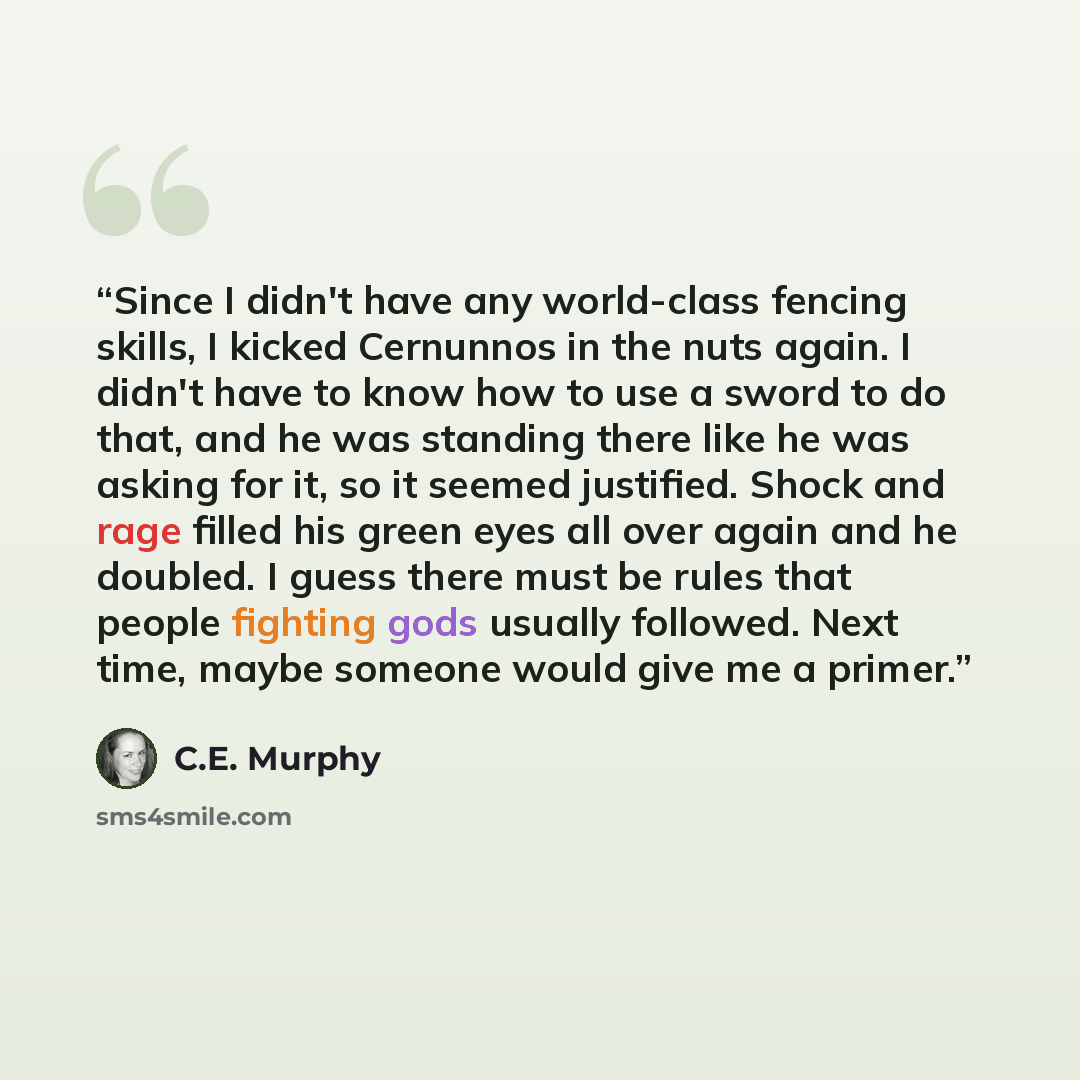 “Since I didn't have any world-class fencing skills, I kicked Cernunnos in the nuts again. I didn't have to know how to use a sword to do that, and he was standing there like he was asking for it, so it seemed justified. Shock and rage filled his green eyes all over again and he doubled. I guess…” quote by C.E. Murphy