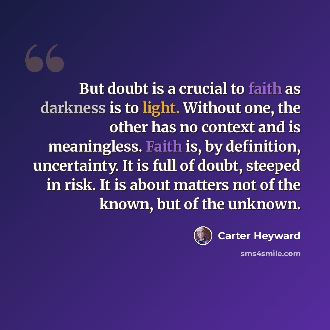 “But doubt is a crucial to faith as darkness is to light. Without one, the other has no context and is meaningless. Faith is, by definition, uncertainty. It is full of doubt, steeped in risk. It is about matters not of the known, but of the unknown.” quote by Carter Heyward