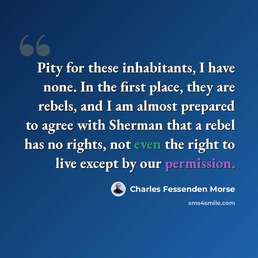 “Pity for these inhabitants, I have none. In the first place, they are rebels, and I am almost prepared to agree with Sherman that a rebel has no rights, not even the right to live except by our permission.” quote by Charles Fessenden Morse